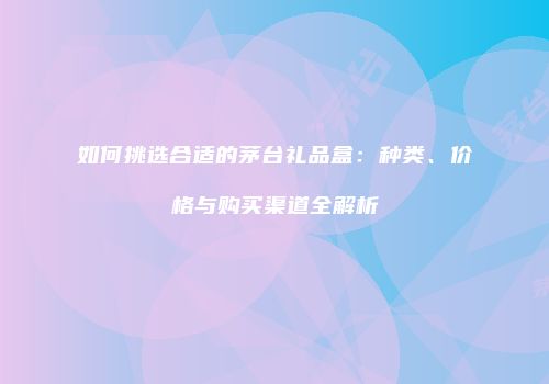如何挑选合适的茅台礼品盒：种类、价格与购买渠道全解析