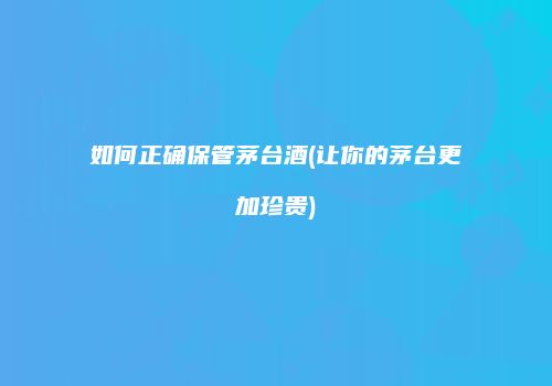 如何正确保管茅台酒(让你的茅台更加珍贵)