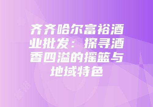 齐齐哈尔富裕酒业批发：探寻酒香四溢的摇篮与地域特色