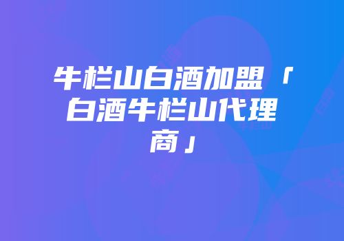 牛栏山白酒加盟「白酒牛栏山代理商」