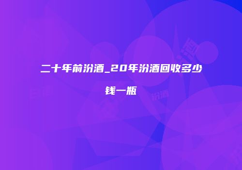 二十年前汾酒_20年汾酒回收多少钱一瓶