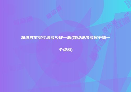 超级波尔多红酒多少钱一瓶(超级波尔多属于哪一个级别)