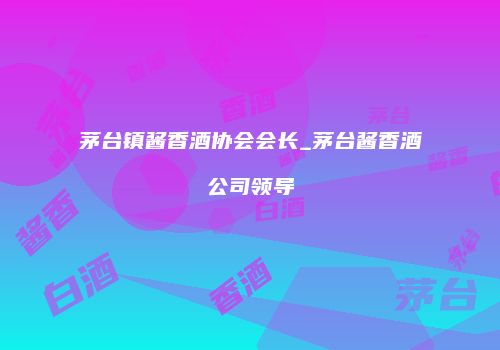 茅台镇酱香酒协会会长_茅台酱香酒公司领导