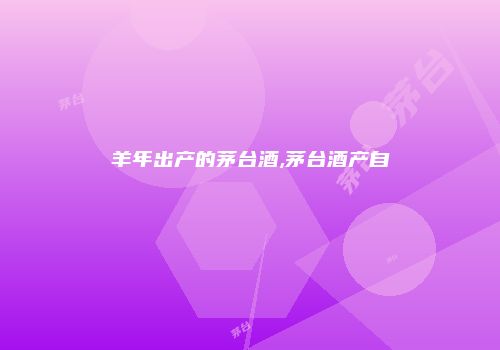 羊年出产的茅台酒,茅台酒产自
