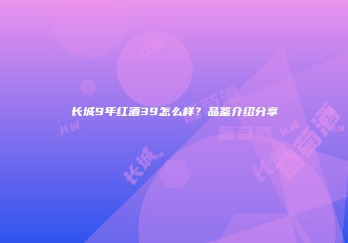 长城9年红酒39怎么样？品鉴介绍分享