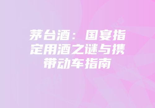 茅台酒：国宴指定用酒之谜与携带动车指南