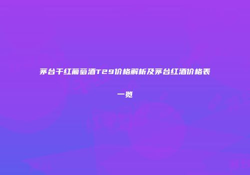 茅台干红葡萄酒T29价格解析及茅台红酒价格表一览