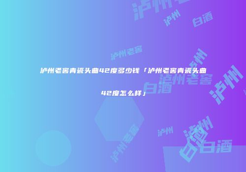 泸州老窖青瓷头曲42度多少钱「泸州老窖青瓷头曲42度怎么样」
