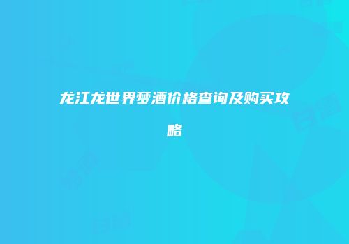 龙江龙世界梦酒价格查询及购买攻略