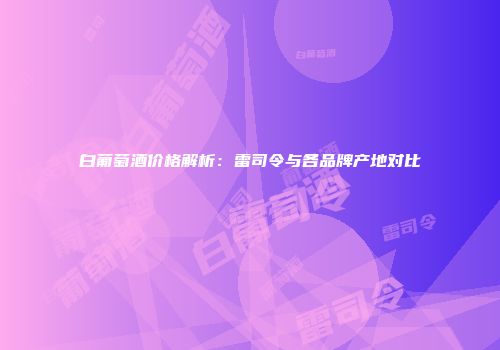 白葡萄酒价格解析：雷司令与各品牌产地对比