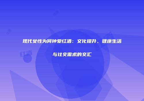 现代女性为何钟爱红酒：文化提升、健康生活与社交需求的交汇