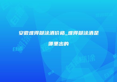 安徽难得糊涂酒价格_难得糊涂酒是哪里出的