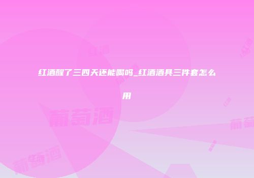 红酒醒了三四天还能喝吗_红酒酒具三件套怎么用