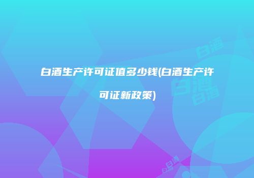 白酒生产许可证值多少钱(白酒生产许可证新政策)