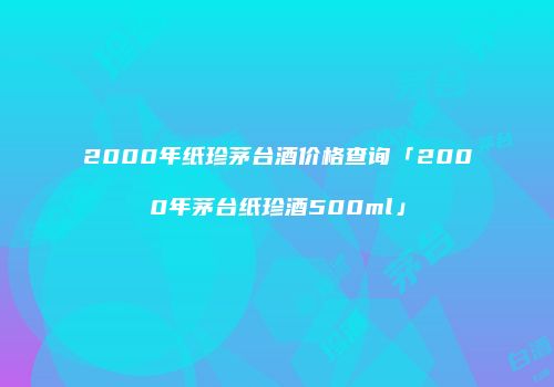 2000年纸珍茅台酒价格查询「2000年茅台纸珍酒500ml」