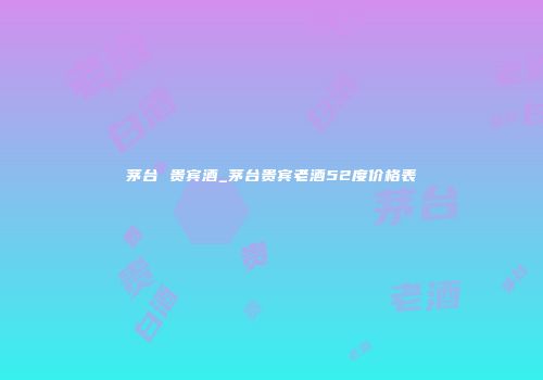 茅台 贵宾酒_茅台贵宾老酒52度价格表