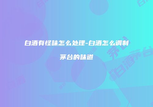 白酒有怪味怎么处理-白酒怎么调制茅台的味道
