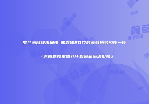 罗兰马歌橡木桶珍蔵赤霞珠2O17的葡萄酒多少钱一件「赤霞珠橡木桶八年珍藏葡萄酒价格」