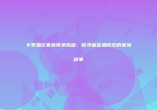 卡罗酒庄家族传承揭秘：探寻葡萄酒背后的家族故事