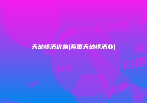 天地缘酒价格(西董天地缘酒业)