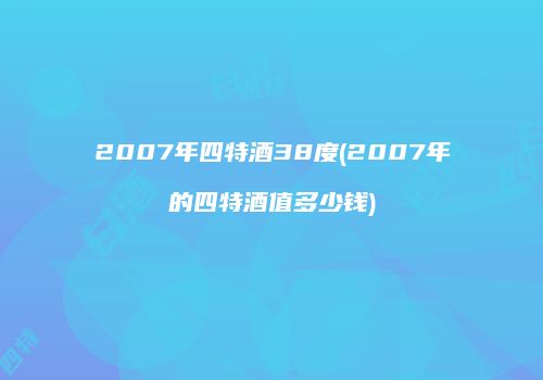 2007年四特酒38度(2007年的四特酒值多少钱)