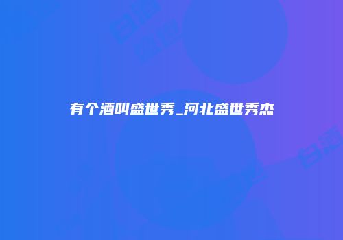 有个酒叫盛世秀_河北盛世秀杰