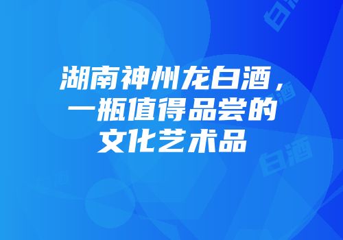 湖南神州龙白酒，一瓶值得品尝的文化艺术品