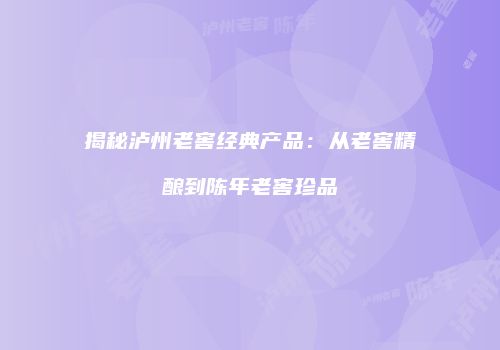 揭秘泸州老窖经典产品：从老窖精酿到陈年老窖珍品