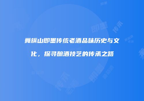 舞旗山即墨传统老酒品味历史与文化，探寻酿酒技艺的传承之路