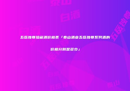 五岳独尊珍藏酒价格表「泰山酒业五岳独尊系列酒的价格分别是多少」