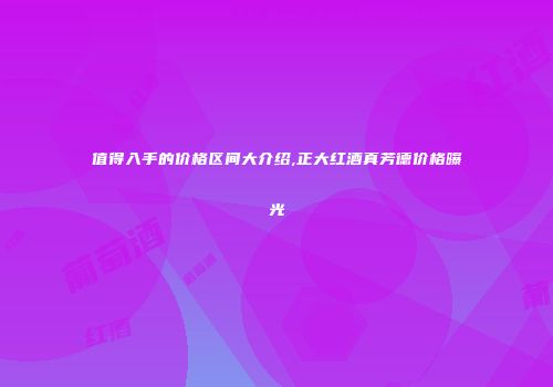 值得入手的价格区间大介绍,正大红酒真芳德价格曝光