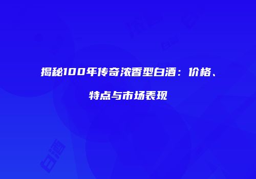 揭秘100年传奇浓香型白酒：价格、特点与市场表现