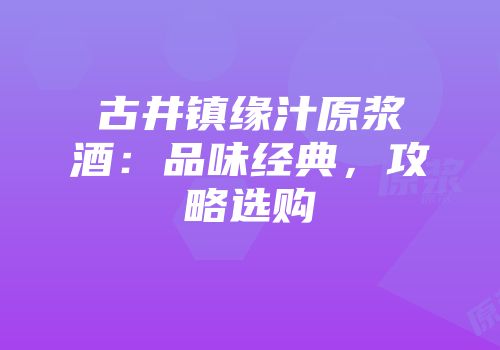 古井镇缘汁原浆酒：品味经典，攻略选购