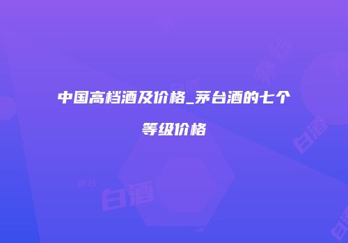 中国高档酒及价格_茅台酒的七个等级价格