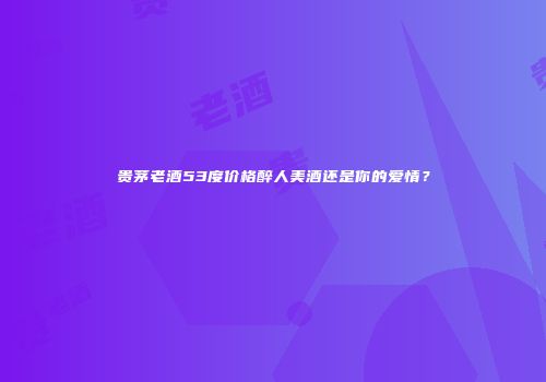 贵茅老酒53度价格醉人美酒还是你的爱情？
