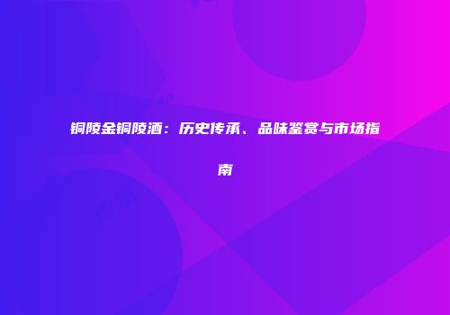 铜陵金铜陵酒：历史传承、品味鉴赏与市场指南