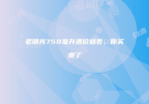 老明光750毫升酒价格表，你买贵了