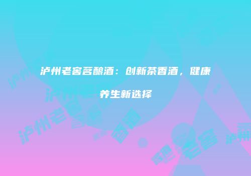 泸州老窖茗酿酒：创新茶香酒，健康养生新选择