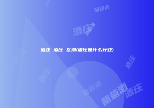 酒业 酒庄 区别(酒庄是什么行业)