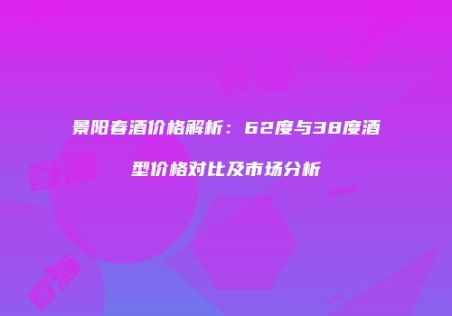 景阳春酒价格解析：62度与38度酒型价格对比及市场分析