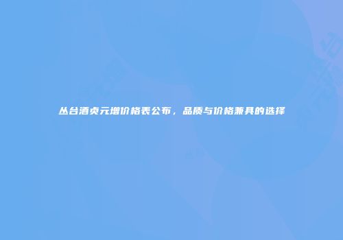 丛台酒贞元增价格表公布，品质与价格兼具的选择