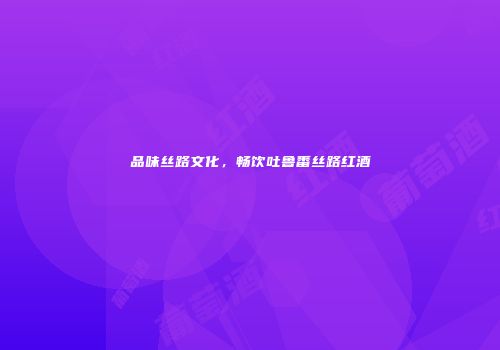 品味丝路文化，畅饮吐鲁番丝路红酒