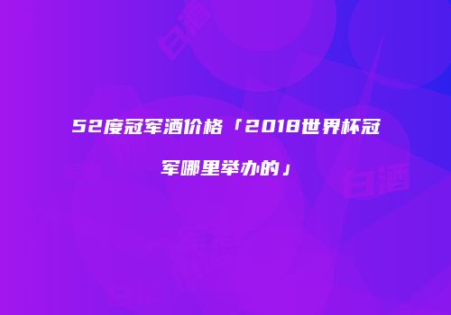 52度冠军酒价格「2018世界杯冠军哪里举办的」