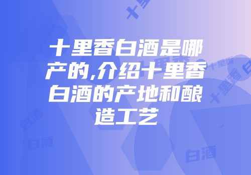 十里香白酒是哪产的,介绍十里香白酒的产地和酿造工艺