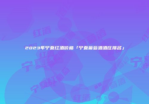 2023年宁夏红酒价格「宁夏葡萄酒酒庄排名」