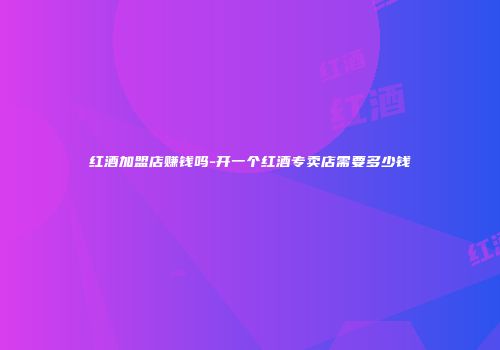 红酒加盟店赚钱吗-开一个红酒专卖店需要多少钱