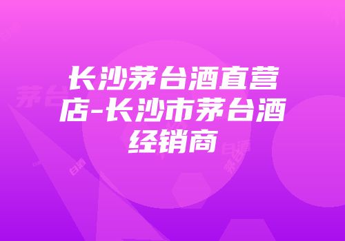 长沙茅台酒直营店-长沙市茅台酒经销商