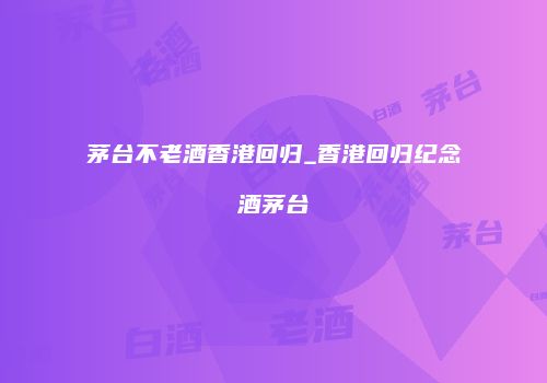 茅台不老酒香港回归_香港回归纪念酒茅台