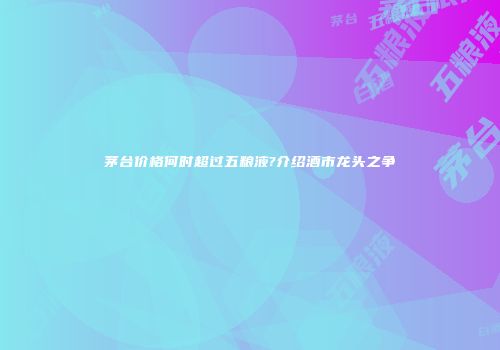 茅台价格何时超过五粮液?介绍酒市龙头之争