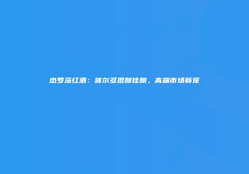 杰罗莎红酒：波尔多混酿佳酿，高端市场新宠